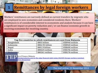 Remittances by legal foreign workers
Workers’ remittances are narrowly defined as current transfers by migrants who
are employed in new economies and considered residents there. Workers'
remittances is of considerable interest to economists and analysts because it can have
a significant impact on poverty reduction and / or can finance economic growth in
receiving economies for receiving country.

The mail online, 11 November 2013

 
