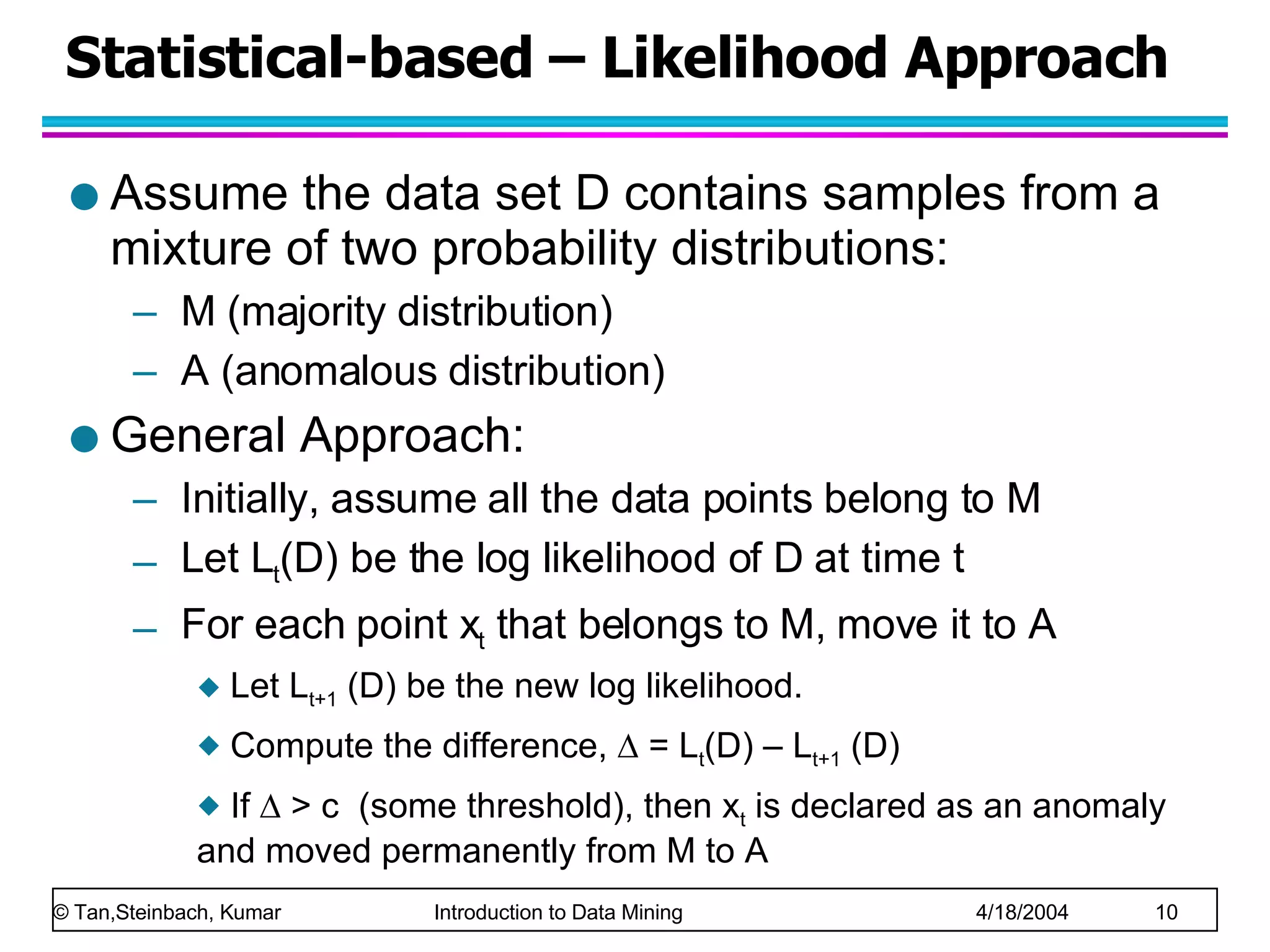 Statistical-based – Likelihood Approach Assume the data set D contains samples from a mixture of two probability distributions:  M (majority distribution)  A (anomalous distribution) General Approach: Initially, assume all the data points belong to M Let L t (D) be the log likelihood of D at time t For each point x t  that belongs to M, move it to A Let L t+1  (D) be the new log likelihood. Compute the difference,    = L t (D) – L t+1  (D) If    > c  (some threshold), then x t  is declared as an anomaly and moved permanently from M to A 
