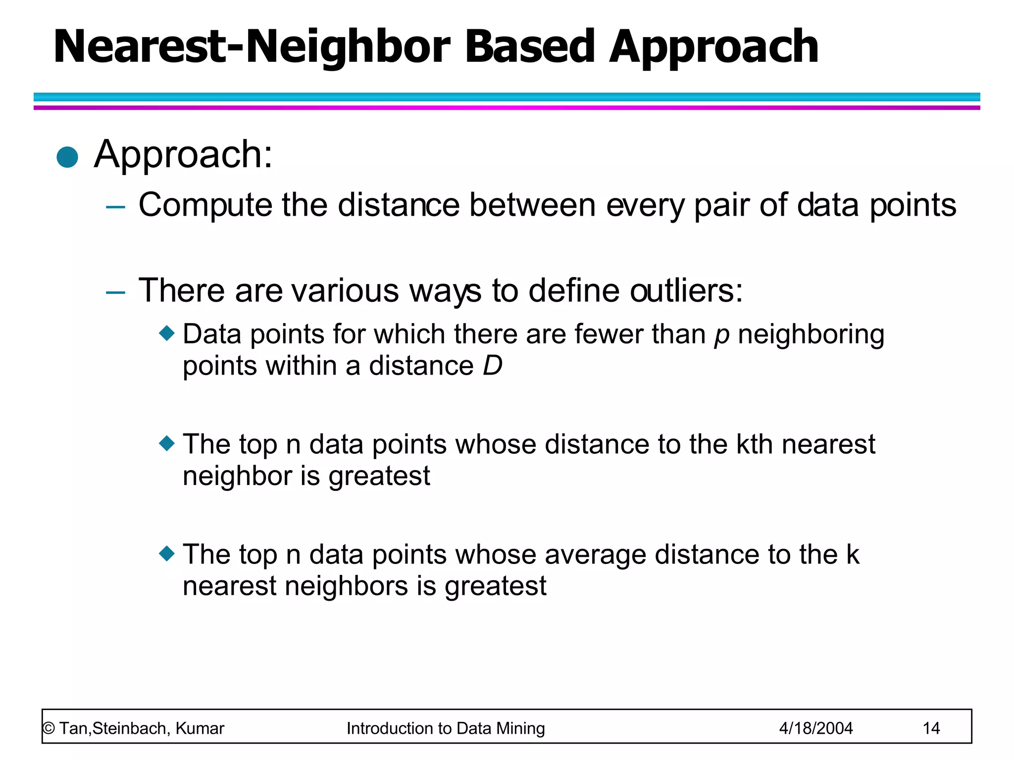 Nearest-Neighbor Based Approach Approach: Compute the distance between every pair of data points There are various ways to define outliers: Data points for which there are fewer than  p  neighboring points within a distance  D The top n data points whose distance to the kth nearest neighbor is greatest The top n data points whose average distance to the k nearest neighbors is greatest  
