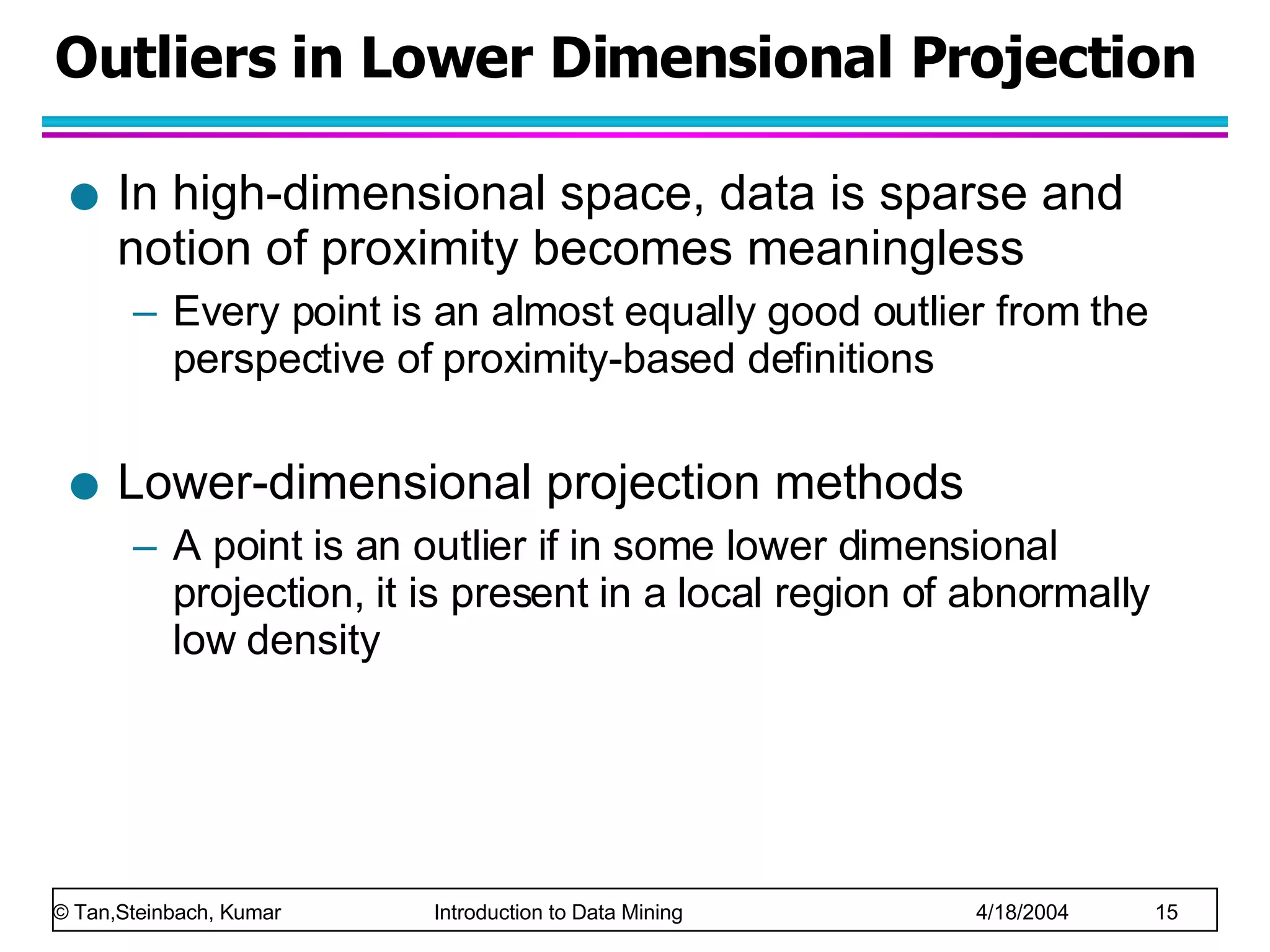 Outliers in Lower Dimensional Projection In high-dimensional space, data is sparse and notion of proximity becomes meaningless Every point is an almost equally good outlier from the perspective of proximity-based definitions Lower-dimensional projection methods A point is an outlier if in some lower dimensional projection, it is present in a local region of abnormally low density 