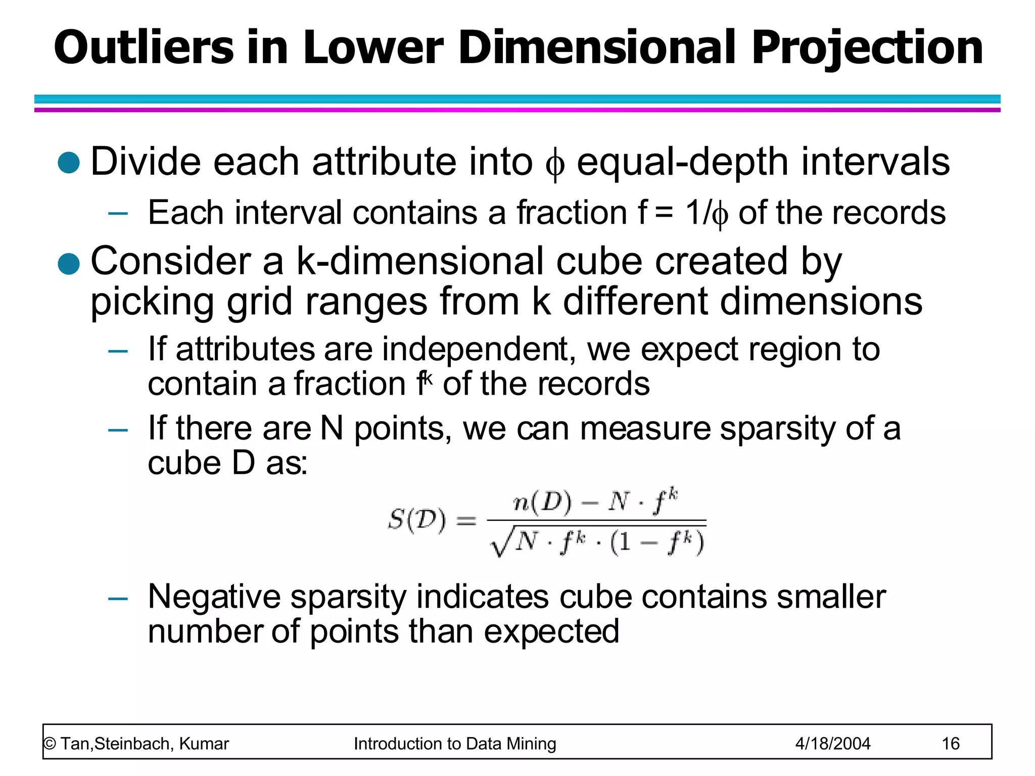 Outliers in Lower Dimensional Projection Divide each attribute into    equal-depth intervals Each interval contains a fraction f = 1/   of the records Consider a k-dimensional cube created by picking grid ranges from k different dimensions If attributes are independent, we expect region to contain a fraction f k  of the records If there are N points, we can measure sparsity of a cube D as: Negative sparsity indicates cube contains smaller number of points than expected 