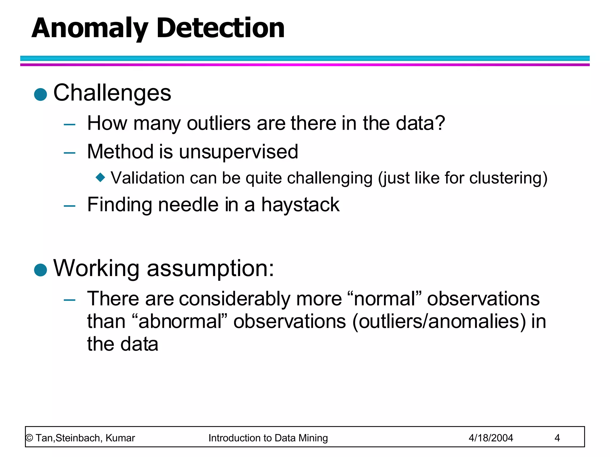 Anomaly Detection Challenges How many outliers are there in the data? Method is unsupervised Validation can be quite challenging (just like for clustering) Finding needle in a haystack Working assumption: There are considerably more “normal” observations than “abnormal” observations (outliers/anomalies) in the data 