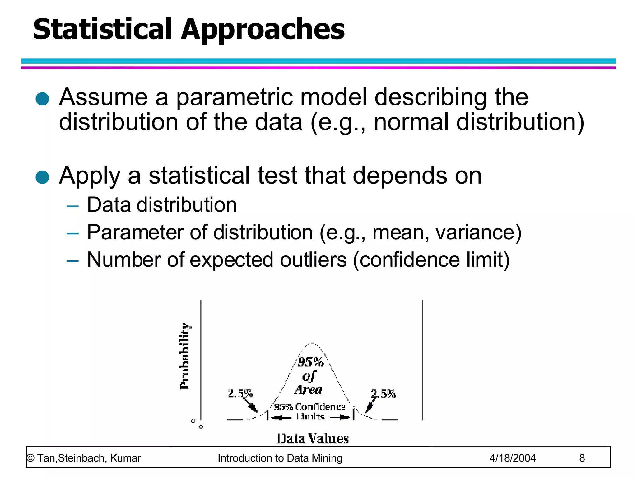 Statistical Approaches Assume a parametric model describing the distribution of the data (e.g., normal distribution)  Apply a statistical test that depends on  Data distribution Parameter of distribution (e.g., mean, variance) Number of expected outliers (confidence limit) 