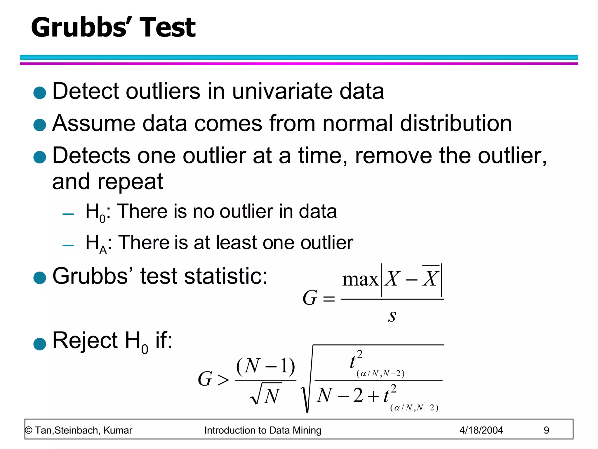 Grubbs’ Test Detect outliers in univariate data Assume data comes from normal distribution Detects one outlier at a time, remove the outlier, and repeat H 0 : There is no outlier in data H A : There is at least one outlier Grubbs’ test statistic:  Reject H 0  if: 