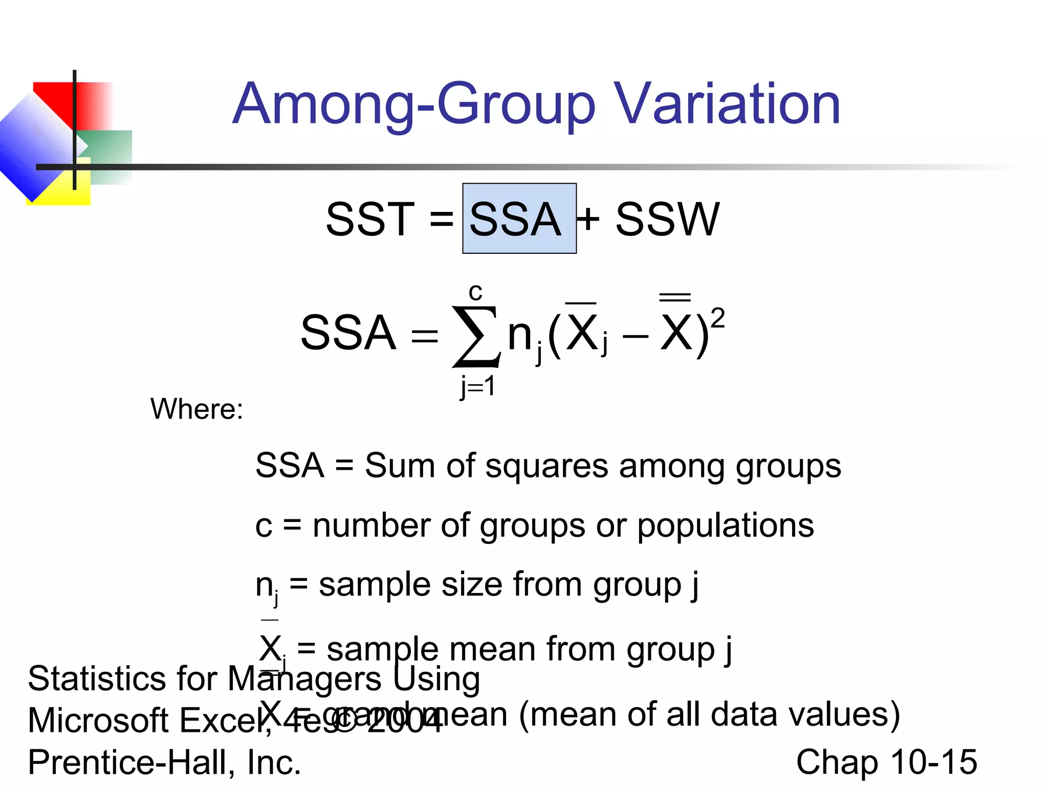 Among-Group Variation
SST = SSA + SSW
c

SSA = ∑ n j ( X j − X)2
Where:

j =1

SSA = Sum of squares among groups
c = number of groups or populations
nj = sample size from group j
Xj = sample mean from group j
Statistics for Managers Using
X = © 2004
Microsoft Excel, 4egrand mean (mean of all data values)
Chap 10-15
Prentice-Hall, Inc.

 