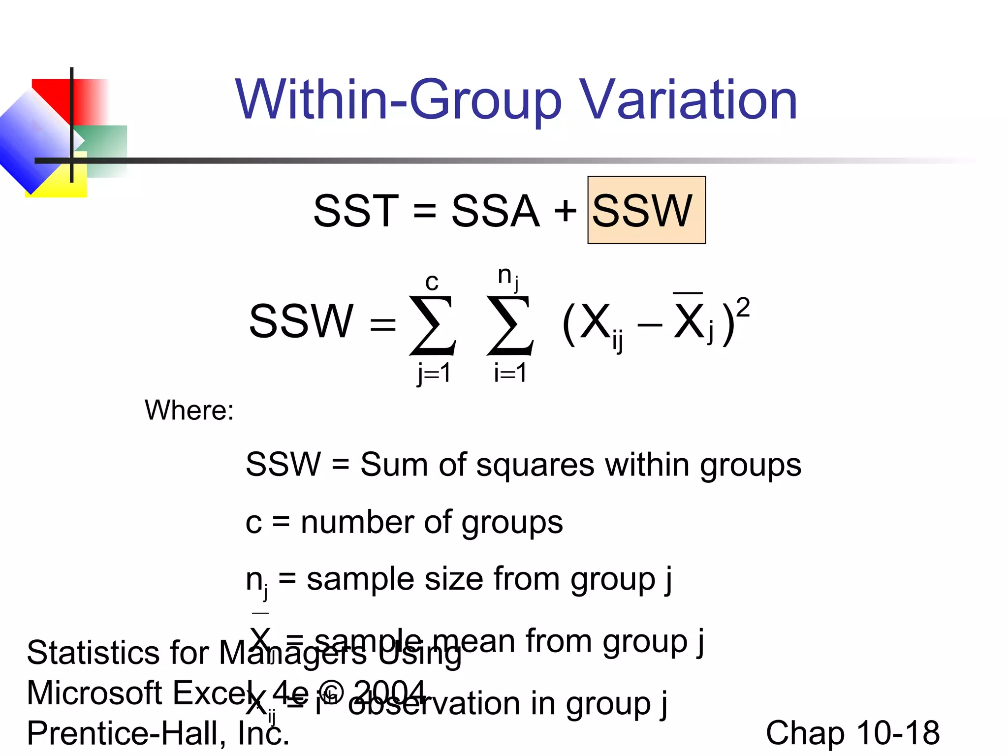 Within-Group Variation
SST = SSA + SSW
c

SSW = ∑
j=1

nj

∑
i =1

( Xij − X j )

2

Where:

SSW = Sum of squares within groups
c = number of groups
nj = sample size from group j
Xj = sample mean from group j
Statistics for Managers Using
Microsoft Excel, 4e i© observation in group j
Xij = th 2004
Prentice-Hall, Inc.

Chap 10-18

 