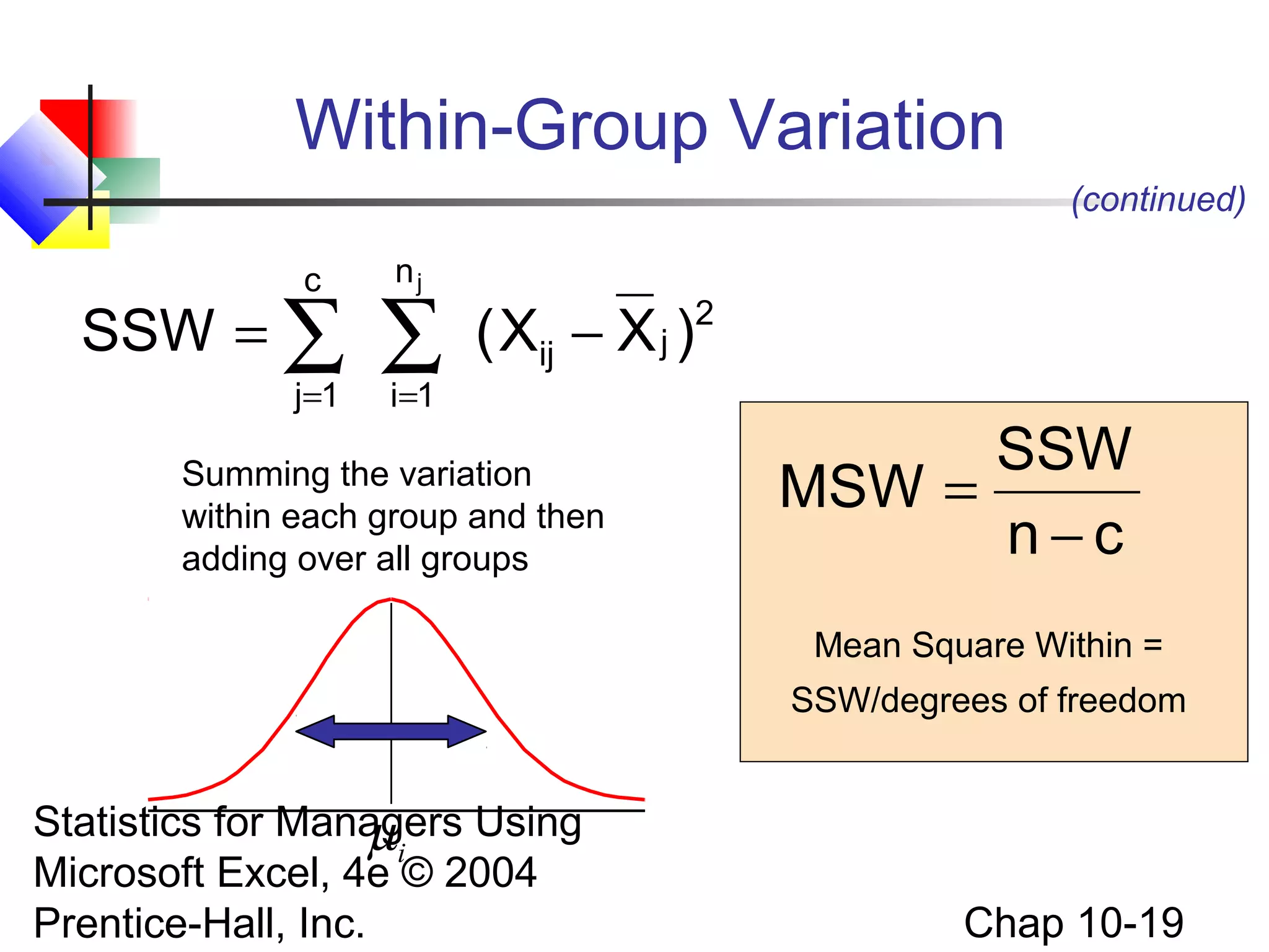 Within-Group Variation
(continued)
c

SSW = ∑
j=1

nj

∑
i =1

( Xij − X j )2

Summing the variation
within each group and then
adding over all groups

SSW
MSW =
n−c
Mean Square Within =
SSW/degrees of freedom

Statistics for Managers Using
µi
Microsoft Excel, 4e © 2004
Prentice-Hall, Inc.

Chap 10-19

 