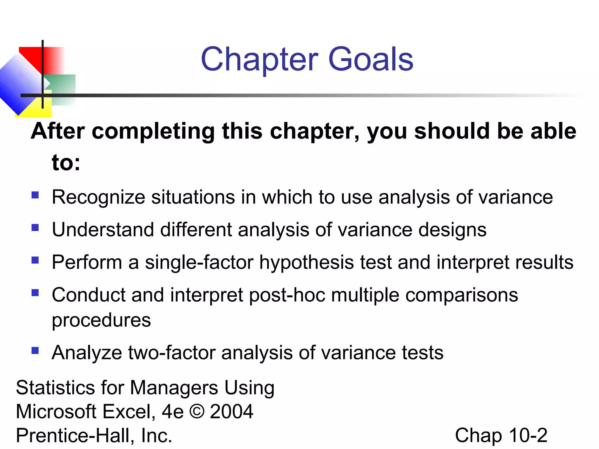 Chapter Goals
After completing this chapter, you should be able
to:


Recognize situations in which to use analysis of variance



Understand different analysis of variance designs



Perform a single-factor hypothesis test and interpret results



Conduct and interpret post-hoc multiple comparisons
procedures



Analyze two-factor analysis of variance tests

Statistics for Managers Using
Microsoft Excel, 4e © 2004
Prentice-Hall, Inc.

Chap 10-2

 