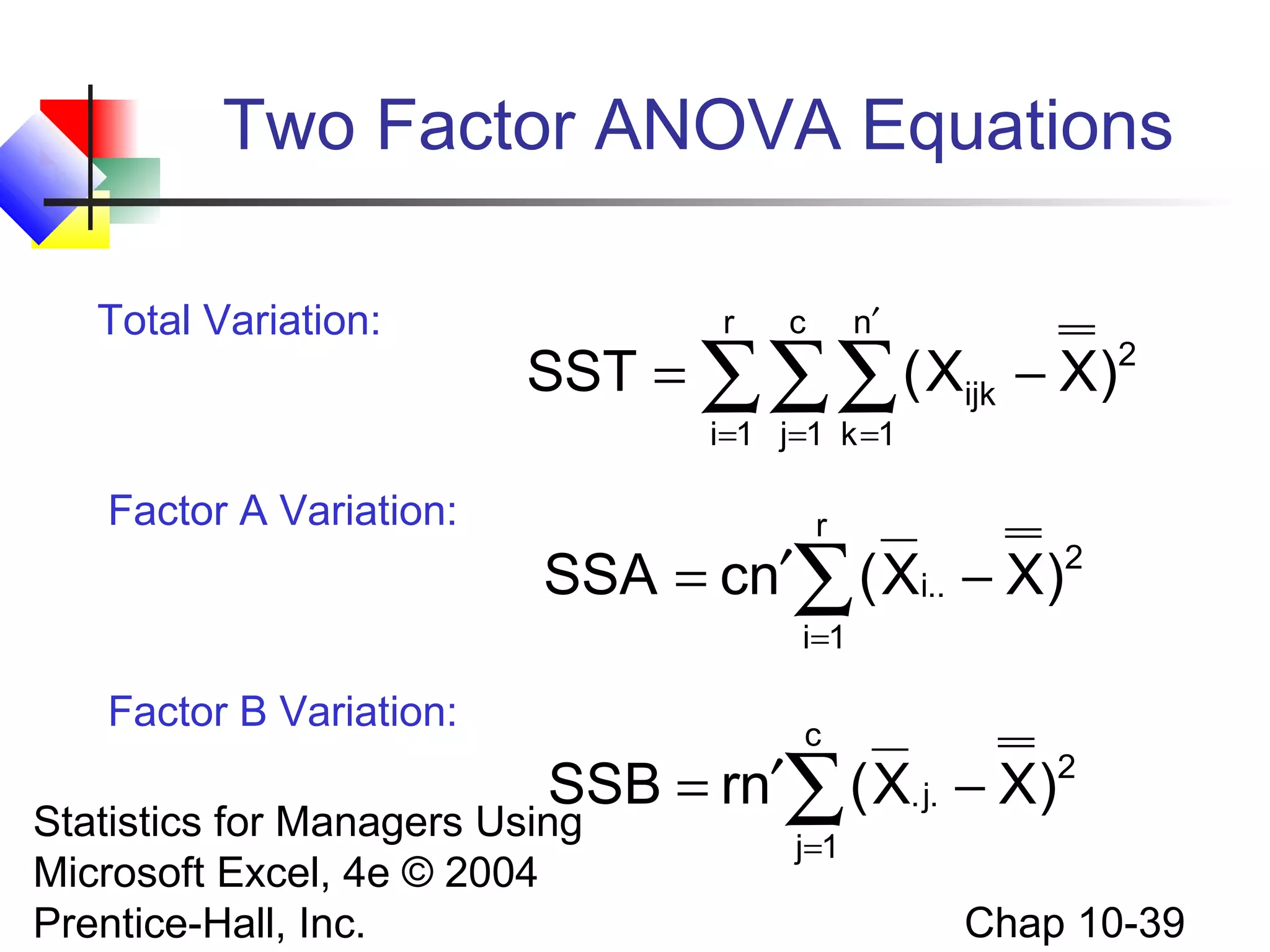 Two Factor ANOVA Equations
Total Variation:

r

n′

c

SST = ∑∑∑ ( Xijk − X)

2

i =1 j=1 k =1

Factor A Variation:

r

′∑ ( Xi.. − X)2
SSA = cn
i=1

Factor B Variation:

c

SSB = rn′∑ ( X. j. − X)2

Statistics for Managers Using
Microsoft Excel, 4e © 2004
Prentice-Hall, Inc.

j=1

Chap 10-39

 
