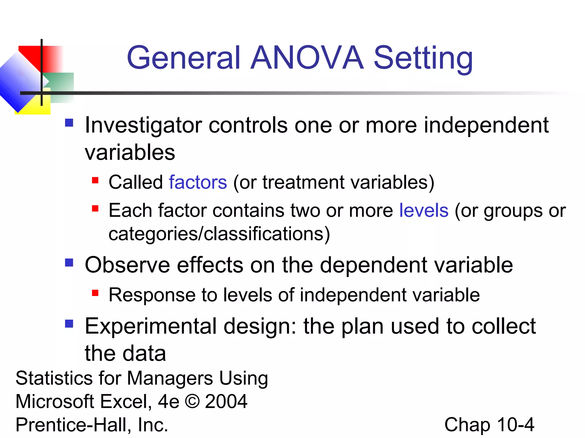 General ANOVA Setting


Investigator controls one or more independent
variables





Observe effects on the dependent variable




Called factors (or treatment variables)
Each factor contains two or more levels (or groups or
categories/classifications)
Response to levels of independent variable

Experimental design: the plan used to collect
the data

Statistics for Managers Using
Microsoft Excel, 4e © 2004
Prentice-Hall, Inc.

Chap 10-4

 