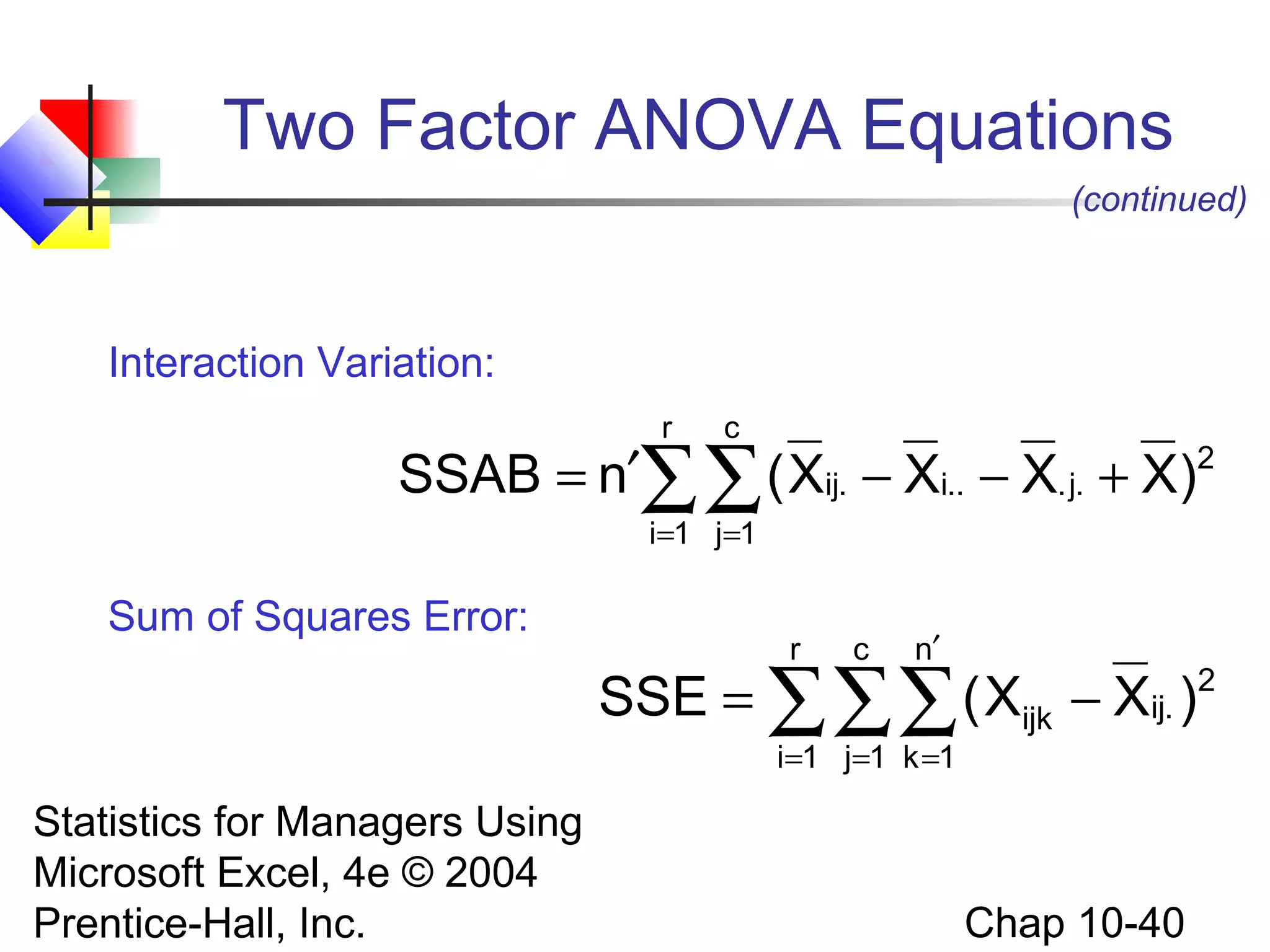 Two Factor ANOVA Equations
(continued)

Interaction Variation:
r

c

SSAB = n′∑∑ ( Xij. − Xi.. − X. j. + X)2
i =1 j =1

Sum of Squares Error:

r

c

n′

SSE = ∑∑∑ ( Xijk − Xij. )
i =1 j=1 k =1

Statistics for Managers Using
Microsoft Excel, 4e © 2004
Prentice-Hall, Inc.

Chap 10-40

2

 