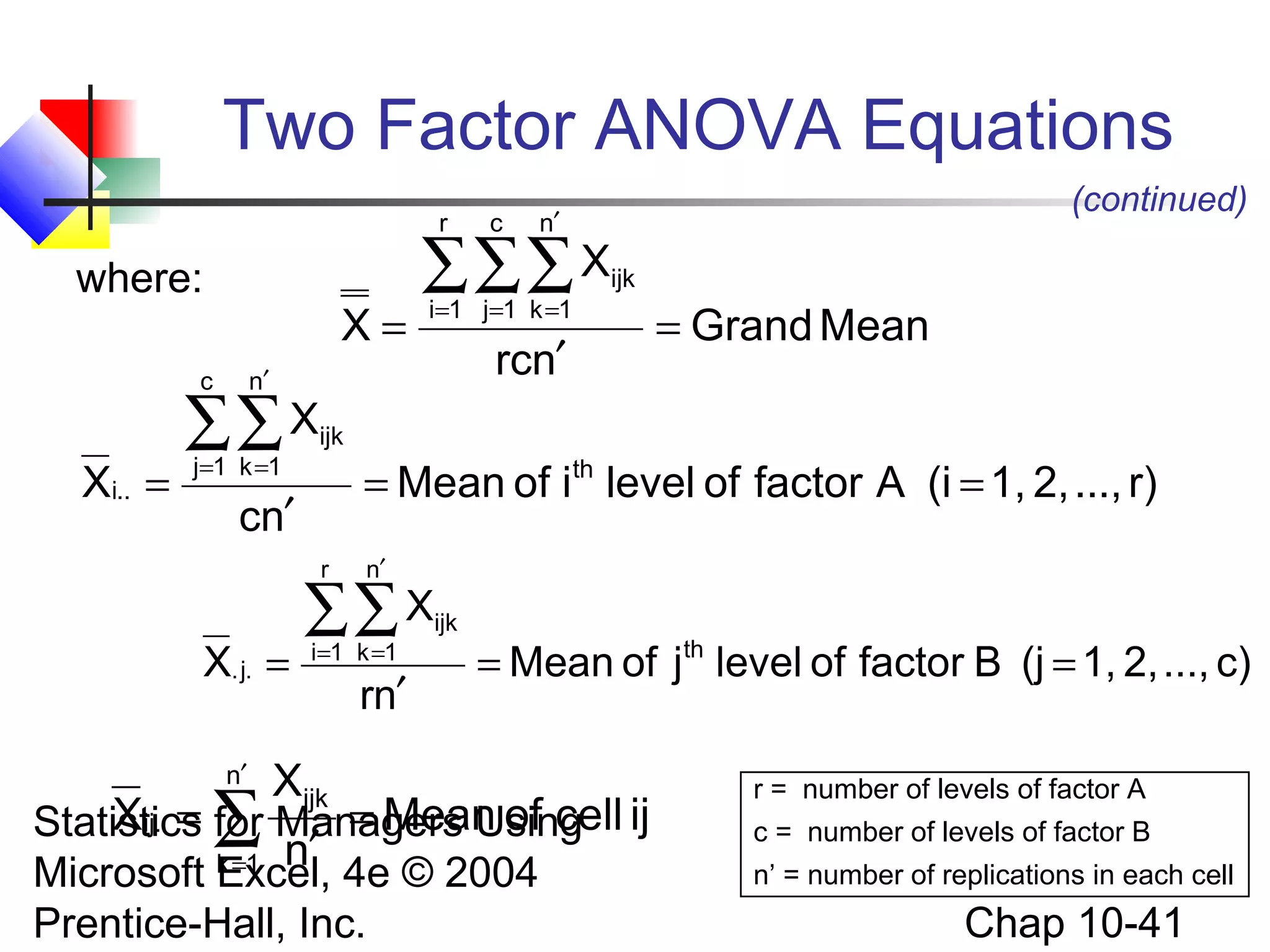 Two Factor ANOVA Equations
r

where:

X=

Xi.. =

∑∑ X
j=1 k =1

i=1 j=1 k =1

ijk

rcn′

= Grand Mean

ijk

= Mean of ith level of factor A (i = 1, 2, ..., r)

cn′
r

X. j. =

(continued)

n′

∑∑∑ X

n′

c

c

n′

∑∑ X
i=1 k =1

rn′

ijk

= Mean of jth level of factor B (j = 1, 2, ..., c)

Xijk
Xij. = for
= Mean of cell
Statistics ∑ Managers Using ij
k =1 n′
n′

Microsoft Excel, 4e © 2004
Prentice-Hall, Inc.

r = number of levels of factor A
c = number of levels of factor B
n’ = number of replications in each cell

Chap 10-41

 