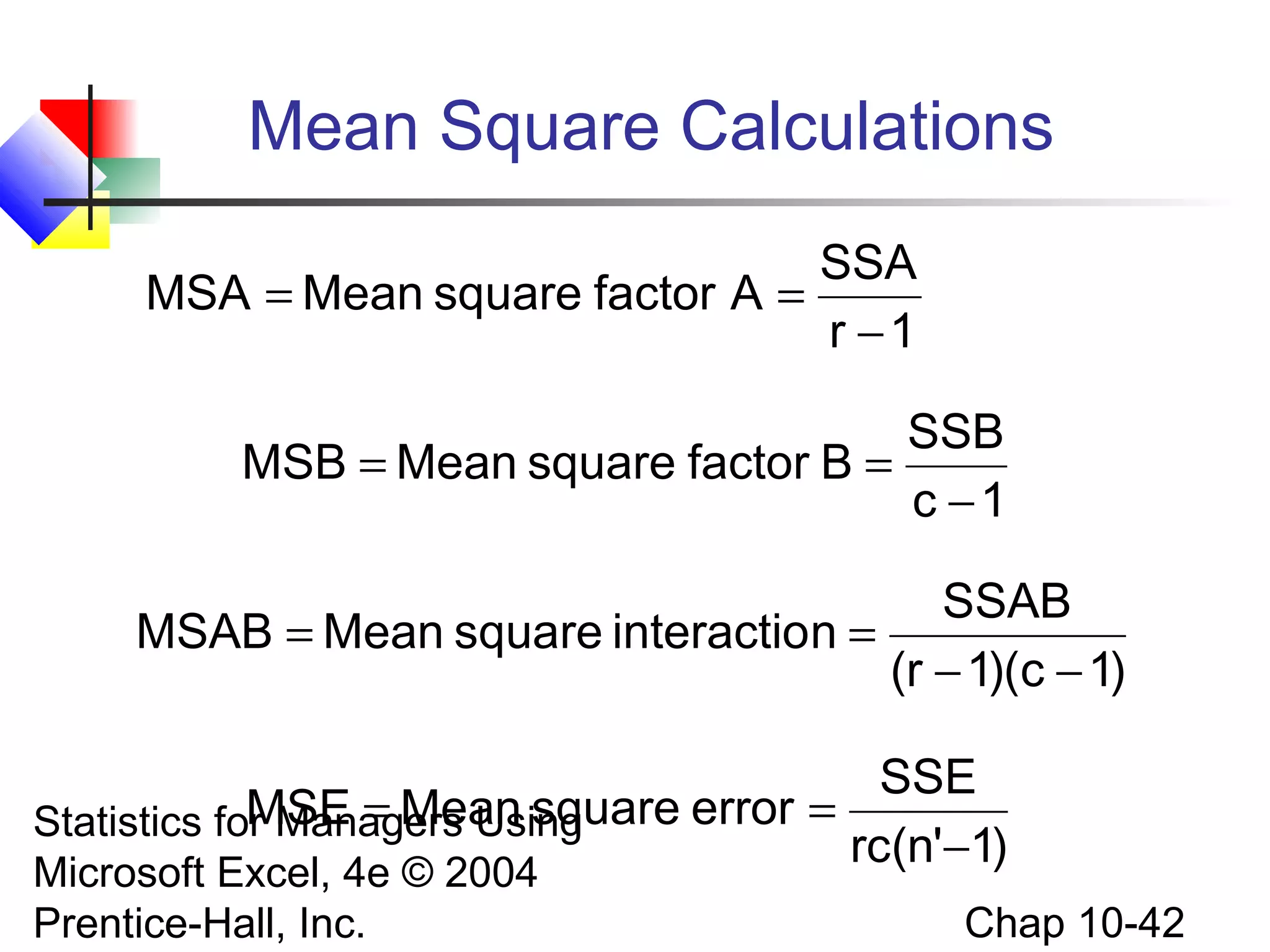 Mean Square Calculations
SSA
MSA = Mean square factor A =
r −1
SSB
MSB = Mean square factor B =
c −1

SSAB
MSAB = Mean square interaction =
(r − 1)(c − 1)
SSE
MSE = Mean square error =
Statistics for Managers Using
rc(n'−1)
Microsoft Excel, 4e © 2004
Prentice-Hall, Inc.

Chap 10-42

 