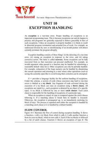 For more Https:www.ThesisScientist.com
UNIT 10
EXCEPTION HANDLING
An exception is a run-time error. Proper handling of exceptions is an
important programming issue. This is because exceptions can and do happen in
practice and programs are generally expected to behave gracefully in face of
such exceptions. Unless an exception is properly handled, it is likely to result
in abnormal program termination and potential loss of work. For example, an
undetected division by zero or dereferencing of an invalid pointer will almost
certainly terminate the program abruptly.
Exception handling consists of three things: (i) the detecting of a run-time
error, (ii) raising an exception in response to the error, and (ii) taking
corrective action. The latter is called recovery. Some exceptions can be fully
recovered from so that execution can proceed unaffected. For example, an
invalid argument value passed to a function may be handled by substituting a
reasonable default value for it. Other exceptions can only be partially handled.
For example, exhaustion of the heap memory can be handled by abandoning
the current operation and returning to a state where other operations (such as
saving the currently open files to avoid losing their contents) can be attempted.
C++ provides a language facility for the uniform handling of exceptions.
Under this scheme, a section of code whose execution may lead to run-time
errors is labeled as a try block. Any fragment of code activated during the
execution of a try block can raise an exception using a throw clause. All
exceptions are typed (i.e., each exception is denoted by an object of a specific
type). A try block is followed by one or more catch clauses. Each catch
clause is responsible for the handling of exceptions of a particular type.
When an exception is raised, its type is compared against the catch clauses
following it. If a matching clause is found then its handler is executed.
Otherwise, the exception is propagated up, to an immediately enclosing try
block (if any). The process is repeated until either the exception is handled by
a matching catch clause or it is handled by a default handler.
FLOW CONTROL
Figure 10.1 illustrates the flow of control during exception handling. It shows
a function e with a try block from which it calls f; f calls another function g
from its own try block, which in turn calls h. Each of the try blocks is followed
by a list of catch clauses. Function h throws an exception of type B. The
 