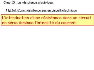 1 Effet d’une résistance sur un circuit électrique
L’introduction d’une résistance dans un circuit
en série diminue l’intensité du courant.
Chap 10 : La résistance électrique.
 