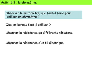 Activité 2 : le ohmmètre.
Observer le multimètre, que faut-il faire pour
l’utiliser en ohmmètre ?
Mesurer la résistance de différents résistors.
Quelles bornes faut-il utiliser ?
Mesurer la résistance d’un fil électrique
 