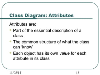 Class Diagram: Attributes 
Attributes are: 
Part of the essential description of a 
class 
The common structure of what the class 
can ‘know’ 
Each object has its own value for each 
attribute in its class 
11/05/14 13 
 