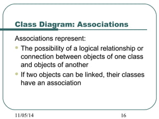 Class Diagram: Associations 
Associations represent: 
The possibility of a logical relationship or 
connection between objects of one class 
and objects of another 
If two objects can be linked, their classes 
have an association 
11/05/14 16 
 