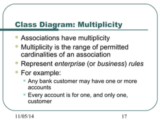 Class Diagram: Multiplicity 
Associations have multiplicity 
Multiplicity is the range of permitted 
cardinalities of an association 
Represent enterprise (or business) rules 
For example: 
• Any bank customer may have one or more 
accounts 
• Every account is for one, and only one, 
customer 
11/05/14 17 
 