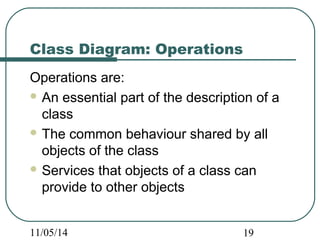 Class Diagram: Operations 
Operations are: 
An essential part of the description of a 
class 
The common behaviour shared by all 
objects of the class 
Services that objects of a class can 
provide to other objects 
11/05/14 19 
 