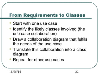 From Requirements to Classes 
Start with one use case 
Identify the likely classes involved (the 
use case collaboration) 
Draw a collaboration diagram that fulfils 
the needs of the use case 
Translate this collaboration into a class 
diagram 
Repeat for other use cases 
11/05/14 22 
 