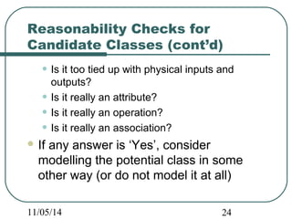 Reasonability Checks for 
Candidate Classes (cont’d) 
• Is it too tied up with physical inputs and 
outputs? 
• Is it really an attribute? 
• Is it really an operation? 
• Is it really an association? 
If any answer is ‘Yes’, consider 
modelling the potential class in some 
other way (or do not model it at all) 
11/05/14 24 
 