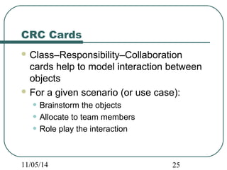 CRC Cards 
Class–Responsibility–Collaboration 
cards help to model interaction between 
objects 
For a given scenario (or use case): 
• Brainstorm the objects 
• Allocate to team members 
• Role play the interaction 
11/05/14 25 
 