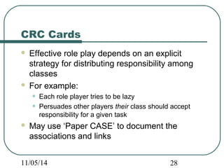 CRC Cards 
 Effective role play depends on an explicit 
strategy for distributing responsibility among 
classes 
 For example: 
• Each role player tries to be lazy 
• Persuades other players their class should accept 
responsibility for a given task 
 May use ‘Paper CASE’ to document the 
associations and links 
11/05/14 28 
 