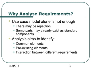 Why Analyse Requirements? 
Use case model alone is not enough 
• There may be repetition 
• Some parts may already exist as standard 
components 
Analysis aims to identify: 
• Common elements 
• Pre-existing elements 
• Interaction between different requirements 
11/05/14 3 
 