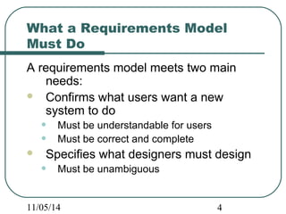 What a Requirements Model 
Must Do 
A requirements model meets two main 
needs: 
 Confirms what users want a new 
system to do 
• Must be understandable for users 
• Must be correct and complete 
 Specifies what designers must design 
• Must be unambiguous 
11/05/14 4 
 