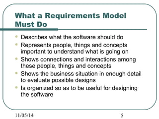 What a Requirements Model 
Must Do 
 Describes what the software should do 
 Represents people, things and concepts 
important to understand what is going on 
 Shows connections and interactions among 
these people, things and concepts 
 Shows the business situation in enough detail 
to evaluate possible designs 
 Is organized so as to be useful for designing 
the software 
11/05/14 5 
 