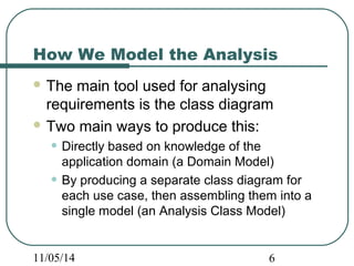 How We Model the Analysis 
The main tool used for analysing 
requirements is the class diagram 
Two main ways to produce this: 
• Directly based on knowledge of the 
application domain (a Domain Model) 
• By producing a separate class diagram for 
each use case, then assembling them into a 
single model (an Analysis Class Model) 
11/05/14 6 
 