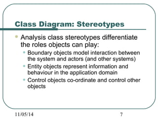Class Diagram: Stereotypes 
Analysis class stereotypes differentiate 
the roles objects can play: 
• Boundary objects model interaction between 
the system and actors (and other systems) 
• Entity objects represent information and 
behaviour in the application domain 
• Control objects co-ordinate and control other 
objects 
11/05/14 7 
 