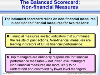 Copyright © 2006, The McGraw-Hill Companies, Inc.
McGraw-Hill/Irwin
The Balanced Scorecard:
Non-financial Measures
The balanced scorecard relies on non-financial measures
in addition to financial measures for two reasons:
 Financial measures are lag indicators that summarize
the results of past actions. Non-financial measures are
leading indicators of future financial performance.
 Top managers are ordinarily responsible for financial
performance measures – not lower level managers.
Non-financial measures are more likely to be
understood and controlled by lower level managers.
 