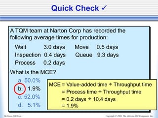 Copyright © 2006, The McGraw-Hill Companies, Inc.
McGraw-Hill/Irwin
A TQM team at Narton Corp has recorded the
following average times for production:
Wait 3.0 days Move 0.5 days
Inspection 0.4 days Queue 9.3 days
Process 0.2 days
What is the MCE?
a. 50.0%
b. 1.9%
c. 52.0%
d. 5.1%
Quick Check ✓
MCE = Value-added time ÷ Throughput time
= Process time ÷ Throughput time
= 0.2 days ÷ 10.4 days
= 1.9%
 