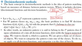 • The basic concept in decision-theoretic methods is the idea of pattern matching
based on measures of distance between pattern vectors. Where it includes decision
(discriminant) functions and decision boundaries.
• Let x=[x1, x2,…, xn]T represent a pattern vector.
• For W pattern classes ω1, ω2,…, ωW, the basic problem is to find W decision
functions d1(x), d2(x),…, dW (x) with the property that if x belongs to class ωi:
di(x) > dj(x) for j = 1,2,..., W; j # i
• In other words, an unknown pattern x is said to belong to the ith pattern class if
upon substitution of x into all decision functions, di(x) yields the largest numerical
value. We want to classify x, which is a pattern. We are given a finite set of classes
of objects. We want to categorize the pattern x into one of the classes. To do so,
we apply x to all decision functions, and categorize x to the class of best fit.
❖ Decision-theoretic methods:
 