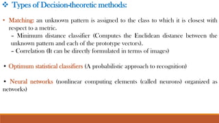 • Matching: an unknown pattern is assigned to the class to which it is closest with
respect to a metric.
– Minimum distance classifier (Computes the Euclidean distance between the
unknown pattern and each of the prototype vectors).
– Correlation (It can be directly formulated in terms of images)
• Optimum statistical classifiers (A probabilistic approach to recognition)
• Neural networks (nonlinear computing elements (called neurons) organized as
networks)
❖ Types of Decision-theoretic methods:
 