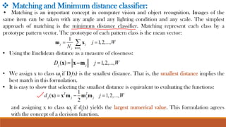 ❖ Matching and Minimum distance classifier:
• Matching is an important concept in computer vision and object recognition. Images of the
same item can be taken with any angle and any lighting condition and any scale. The simplest
approach of matching is the minimum distance classifier. Matching represent each class by a
prototype pattern vector. The prototype of each pattern class is the mean vector:
• Using the Euclidean distance as a measure of closeness:
• We assign x to class ωj if Dj(x) is the smallest distance. That is, the smallest distance implies the
best match in this formulation.
• It is easy to show that selecting the smallest distance is equivalent to evaluating the functions:
and assigning x to class ωj if dj(x) yields the largest numerical value. This formulation agrees
with the concept of a decision function.
 