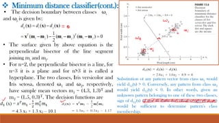 ❖ Minimum distance classifier(cont.):
• The decision boundary between classes ωi
and ωj is given by:
• The surface given by above equation is the
perpendicular bisector of the line segment
joining mi and mj.
• For n=2, the perpendicular bisector is a line, for
n=3 it is a plane and for n>3 it is called a
hyperplane. The two classes, Iris versicolor and
Iris setosa, denoted ω1 and ω2, respectively,
have sample mean vectors m1 = (4.3, 1.3)T and
m2 = (1.5, 0.3)T. The decision functions are
Substitution of any pattern vector from class ω1 would
yield d12(x) > 0. Conversely, any pattern from class ω2
would yield d12(x) < 0. In other words, given an
unknown pattern belonging to one of these two classes,
sign of d12(x) to one of these two classes, sign of d12(x)
would be sufficient to determine pattern's class
membership.
 