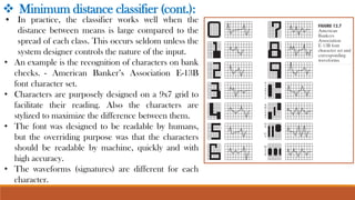 • In practice, the classifier works well when the
distance between means is large compared to the
spread of each class. This occurs seldom unless the
system designer controls the nature of the input.
• An example is the recognition of characters on bank
checks. - American Banker’s Association E-13B
font character set.
• Characters are purposely designed on a 9x7 grid to
facilitate their reading. Also the characters are
stylized to maximize the difference between them.
• The font was designed to be readable by humans,
but the overriding purpose was that the characters
should be readable by machine, quickly and with
high accuracy.
• The waveforms (signatures) are different for each
character.
❖ Minimum distance classifier (cont.):
 