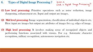 6. Types of Digital Image Processing ?
(1) Low level processing: Primitive operations such as noise reduction, image
sharpening, enhancement etc. Input and output are images.
(2) Mid level processing: Image segmentation, classification of individual objects etc.
Here input are images but output are attributes of images for e.g. edges of image.
(3) High level processing: It involves making sense of recognized objects and
performing functions associated with visions. For e.g. Automatic character
recognition, military recognition, autonomous navigation etc.
 