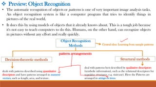 • The automatic recognition of objects or patterns is one of very important image analysis tasks.
An object recognition system is like a computer program that tries to identify things in
pictures of the real world.
• It does this by using models of objects that it already knows about. This is a tough job because
it's not easy to teach computers to do this. Humans, on the other hand, can recognize objects
in pictures without any effort and really quickly.
Object Recognition
Methods
Decision-theoretic methods
❖ Preview: Object Recognition
Structural methods
deals with patterns described using quantitative
descriptors and have patterns arranged in numeric
vectors, such as length, area, and texture.
deal with patterns best described by qualitative descriptors
(symbolic information), such as the relational descriptors for
repetitive structures, e.g. staircase). Here the Patterns are
arranged in strings or trees.
Central idea: Learning from sample patterns
pattern arrangements
 