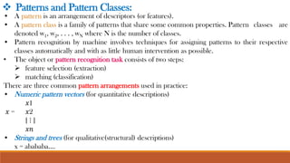 • A pattern is an arrangement of descriptors (or features).
• A pattern class is a family of patterns that share some common properties. Pattern classes are
denoted w1, w2, . . . , wN where N is the number of classes.
• Pattern recognition by machine involves techniques for assigning patterns to their respective
classes automatically and with as little human intervention as possible.
• The object or pattern recognition task consists of two steps:
➢ feature selection (extraction)
➢ matching (classification)
There are three common pattern arrangements used in practice:
• Numeric pattern vectors (for quantitative descriptions)
𝑥1
𝑥 = 𝑥2
[ ⋮ ]
𝑥𝑛
• Strings and trees (for qualitative(structural) descriptions)
x = abababa….
❖ Patterns and Pattern Classes:
 