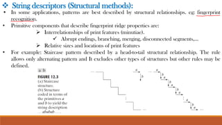❖ String descriptors (Structural methods):
• In some applications, patterns are best described by structural relationships. eg: fingerprint
recognition.
• Primitive components that describe fingerprint ridge properties are:
➢ Interrelationships of print features (minutiae).
✓ Abrupt endings, branching, merging, disconnected segments,…
➢ Relative sizes and locations of print features
• For example: Staircase pattern described by a head-to-tail structural relationship. The rule
allows only alternating pattern and It excludes other types of structures but other rules may be
defined.
 