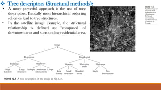 • A more powerful approach is the use of tree
descriptors. Basically most hierarchical ordering
schemes lead to tree structures.
• In the satellite image example, the structural
relationship is defined as: “composed of
downtown area and surrounding residential area.
❖ Tree descriptors (Structural methods):
 
