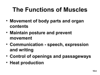 10-4
The Functions of Muscles
• Movement of body parts and organ
contents
• Maintain posture and prevent
movement
• Communication - speech, expression
and writing
• Control of openings and passageways
• Heat production
 