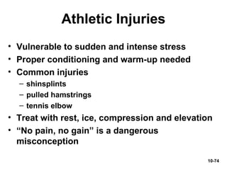 10-74
Athletic Injuries
• Vulnerable to sudden and intense stress
• Proper conditioning and warm-up needed
• Common injuries
– shinsplints
– pulled hamstrings
– tennis elbow
• Treat with rest, ice, compression and elevation
• “No pain, no gain” is a dangerous
misconception
 