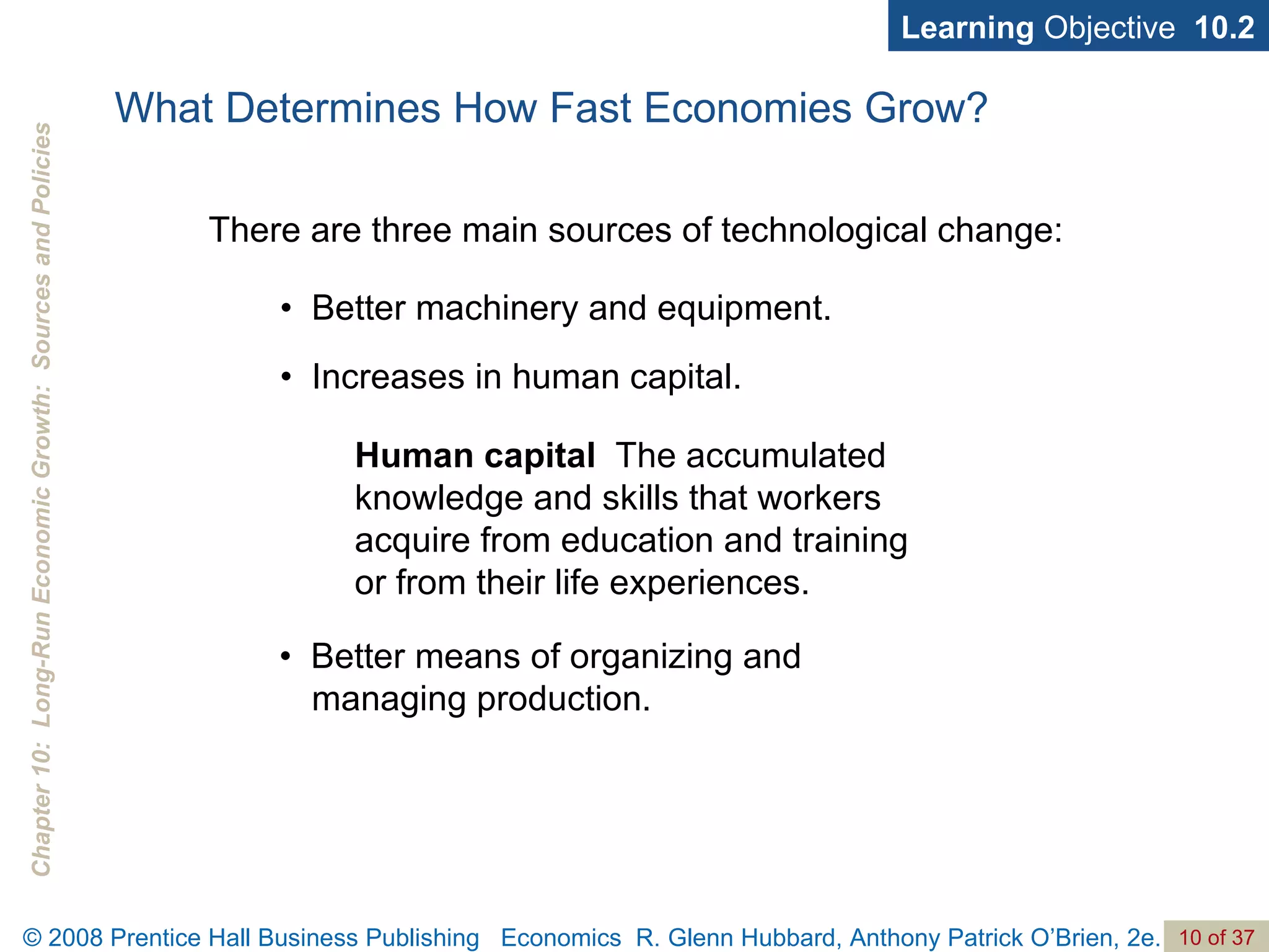 What Determines How Fast Economies Grow? •  Better machinery and equipment. •  Increases in human capital. Learning  Objective  10.2 There are three main sources of technological change: Human capital   The accumulated knowledge and skills that workers acquire from education and training or from their life experiences. •  Better means of organizing and managing production. 