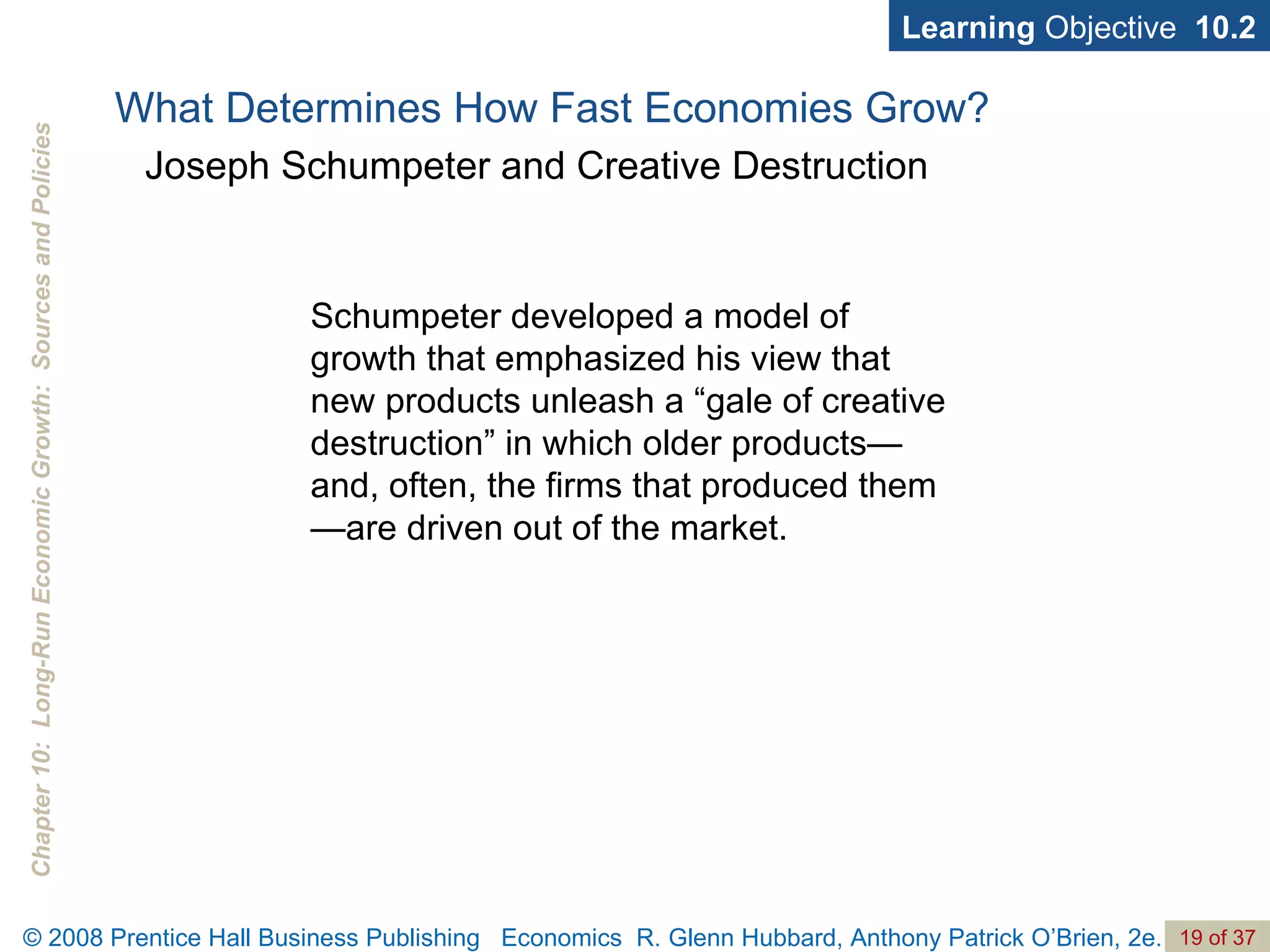 Learning  Objective  10.2 Schumpeter developed a model of growth that emphasized his view that new products unleash a “gale of creative destruction” in which older products—and, often, the firms that produced them—are driven out of the market. What Determines How Fast Economies Grow? Joseph Schumpeter and Creative Destruction 