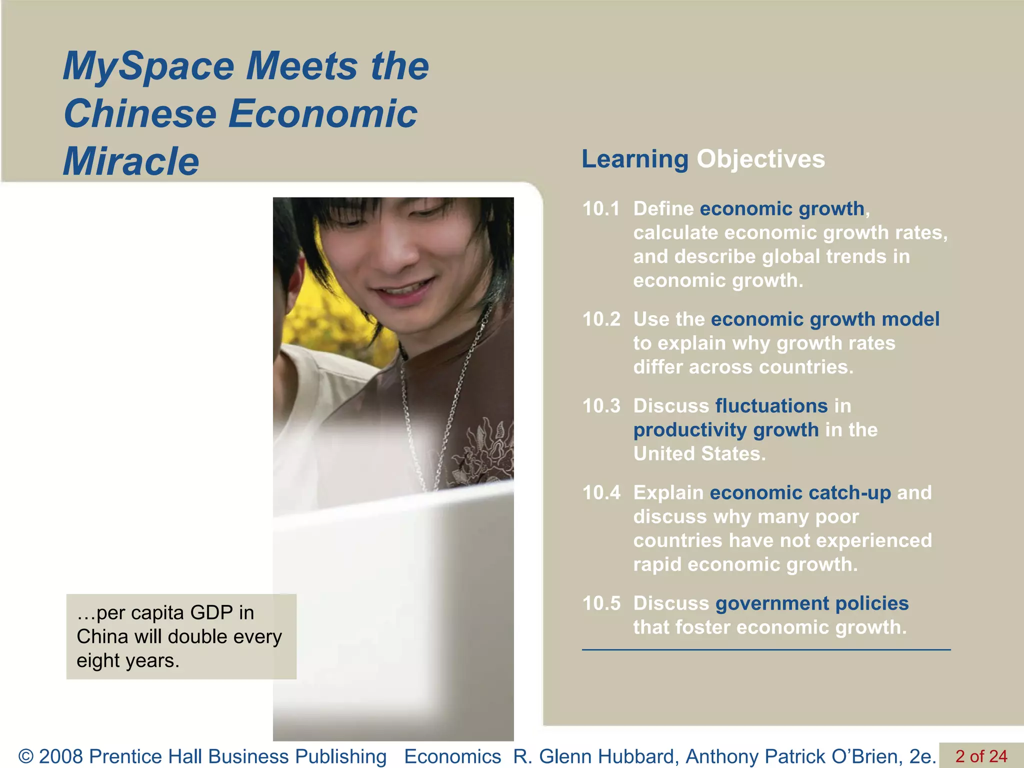 MySpace Meets the Chinese Economic Miracle Learning  Objectives … per capita GDP in China will double every eight years. Discuss  government policies  that foster economic growth. 10.5 Explain  economic catch-up  and discuss why many poor countries have not experienced rapid economic growth. 10.4 Discuss  fluctuations  in  productivity growth  in the  United States. 10.3 Use the  economic growth model  to explain why growth rates differ across countries. 10.2 Define  economic growth , calculate economic growth rates, and describe global trends in economic growth. 10.1 